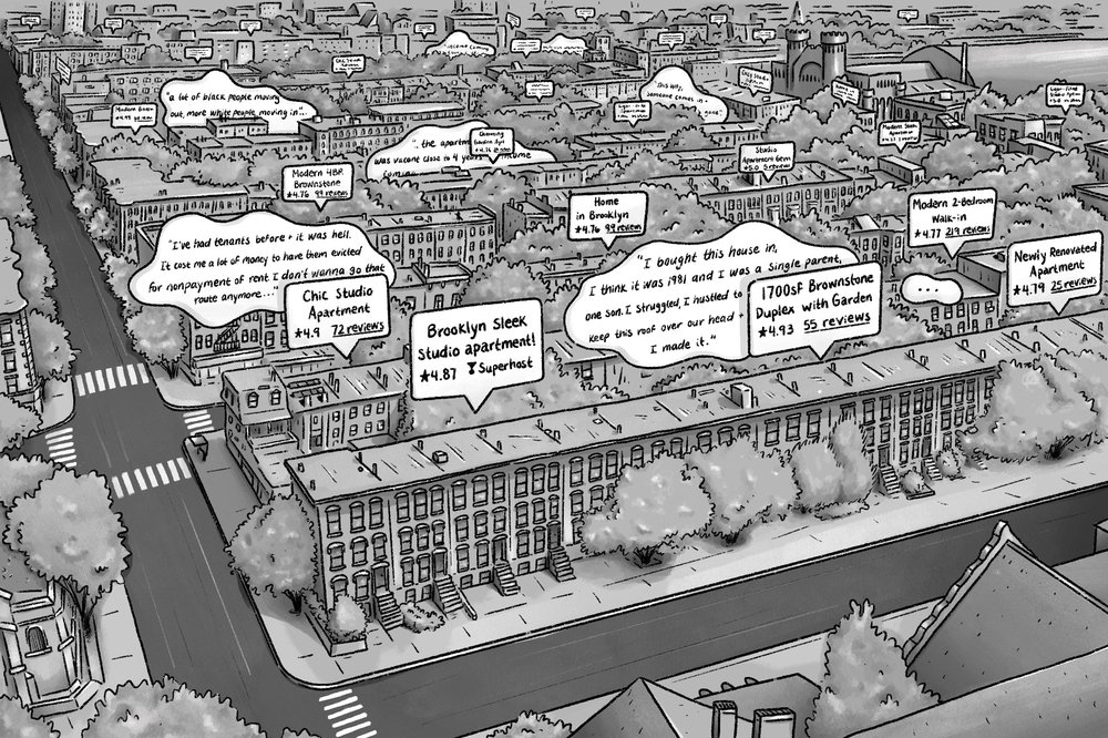 A black and white illustration depicting a section of Bed-stuy, Brooklyn. There are several speech bubbles representing Airbnb listing titles. Each one is paired with an anecdote from residents. "I bought this house in, I think it was 1981 and I was a single parent, one son, I struggled, I hustled to keep this roof over our head and I made it." "