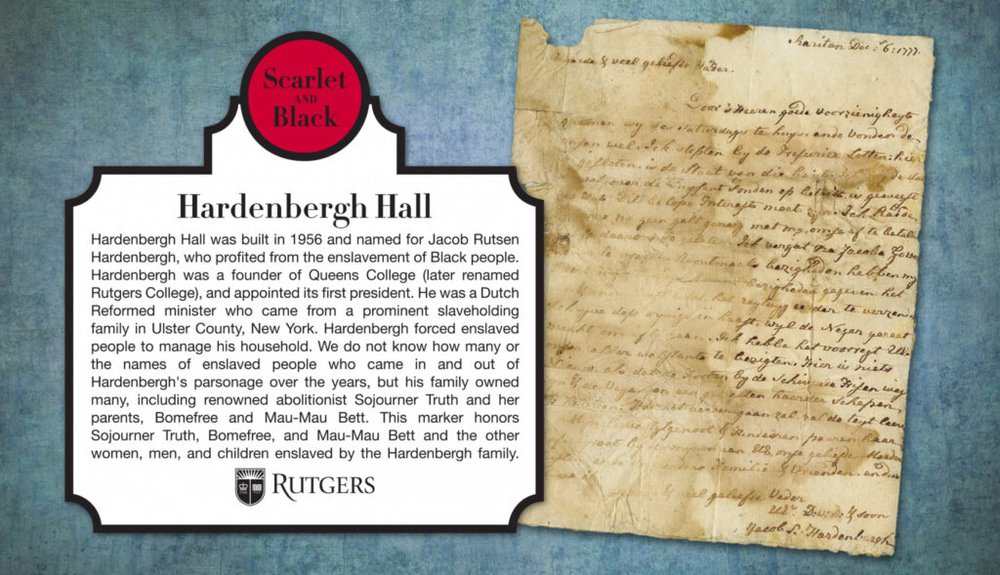 A graphic with text plus an image of a historic document from Jacob Rutsen Hardenbergh. The text reads "Hardenbergh Hall, built in 1956 and named for Jacob Rusten Hardenbergh, the founder of Queen’s College, later renamed Rutgers College, who was appointed its first president. Research for the Scarlet and Black Project revealed Hardenbergh’s family owned abolitionist Sojourner Truth and her parents, Bomefree and Mau-Mau Bett. The Dutch Reformed minister, who came from a prominent slaveholding family in Ulster, New York, forced enslaved people to work in his house."